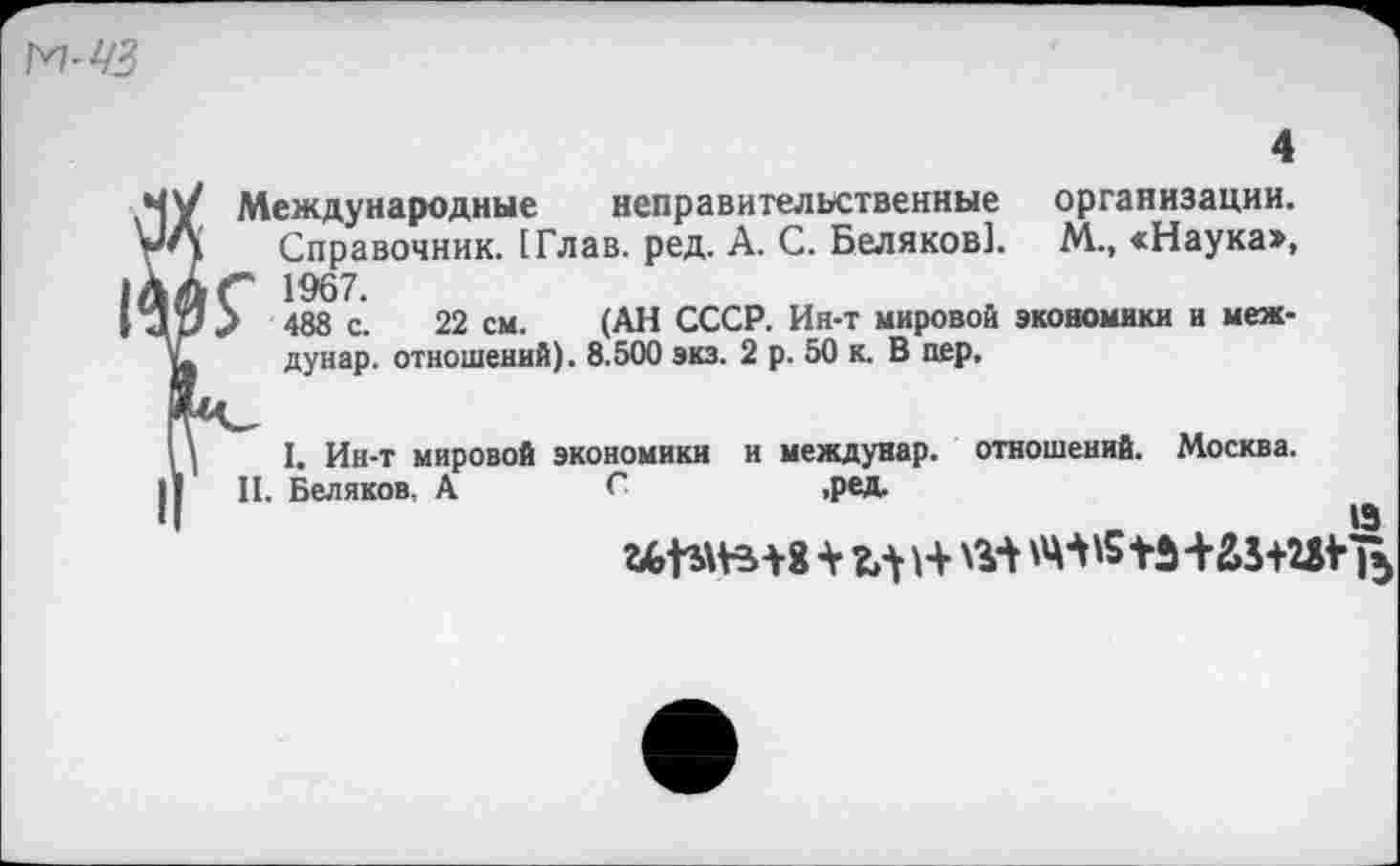 ﻿Международные неправительственные организации.
Справочник. [Глав. ред. А. С. Беляков]. М., «Наука», " 1967.
488 с. 22 см. (АН СССР. Ин-т мировой экономики и меж-
дунар. отношений). 8.500 экз. 2 р. 50 к. В пер.
I. Ин-т мировой экономики и междунар. отношений. Москва.
II. Беляков, А С	,ред.
13